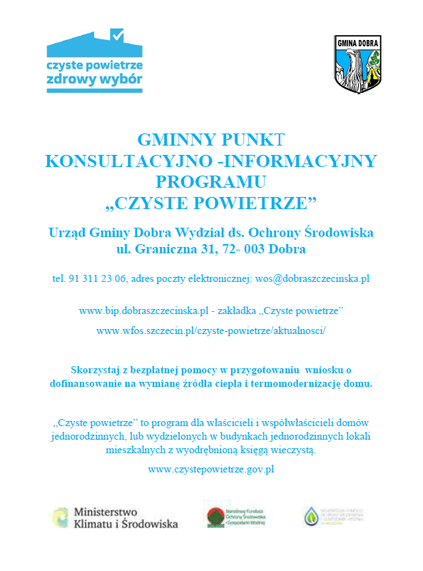 GMINNY PUNKT KONSULTACYJNO -INFORMACYJNY PROGRAMU „CZYSTE POWIETRZE” Urząd Gminy Dobra Wydział ds. Ochrony Środowiska ul. Graniczna 31, 72- 003 Dobra tel. 91 311 23 06, adres poczty elektronicznej: wos@dobraszczecinska.pl www.bip.dobraszczecinska.pl - zakładka „Czyste powietrze” www.wfos.szczecin.pl/czyste-powietrze/aktualnosci/ Skorzystaj z bezpłatnej pomocy w przygotowaniu wniosku o dofinansowanie na wymianę źródła ciepła i termomodernizację domu.